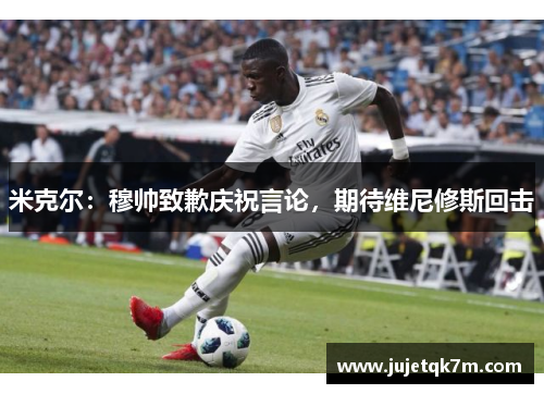 米克尔：穆帅致歉庆祝言论，期待维尼修斯回击